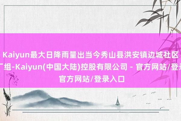 Kaiyun最大日降雨量出当今秀山县洪安镇边城社区大纸厂组-Kaiyun(中国大陆)控股有限公司 - 官方网站/登录入口