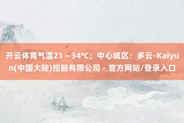 开云体育气温21～34℃；中心城区：多云-Kaiyun(中国大陆)控股有限公司 - 官方网站/登录入口