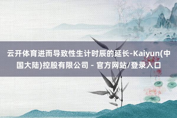 云开体育进而导致性生计时辰的延长-Kaiyun(中国大陆)控股有限公司 - 官方网站/登录入口