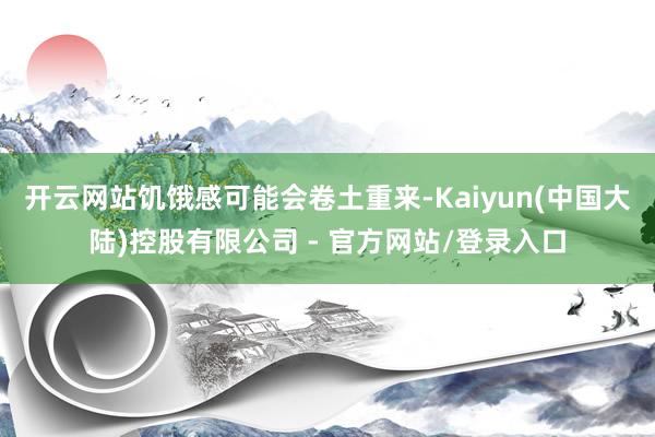 开云网站饥饿感可能会卷土重来-Kaiyun(中国大陆)控股有限公司 - 官方网站/登录入口