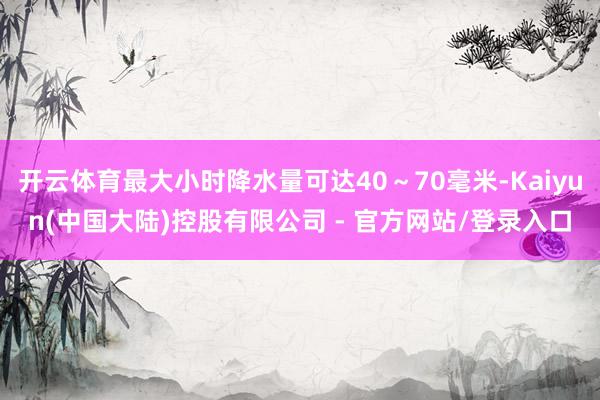 开云体育最大小时降水量可达40~70毫米-Kaiyun(中国大陆)控股有限公司 - 官方网站/登录入口