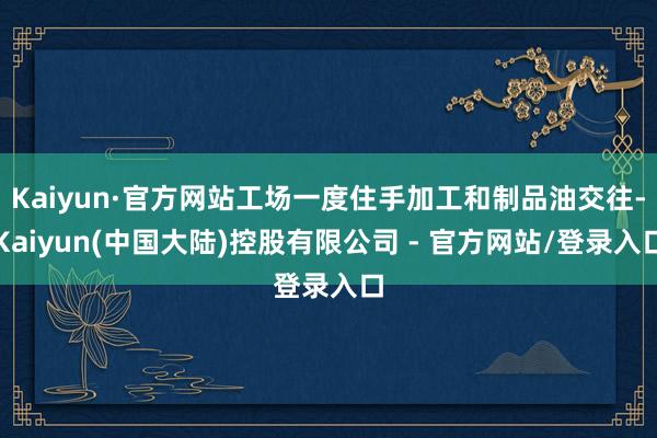 Kaiyun·官方网站工场一度住手加工和制品油交往-Kaiyun(中国大陆)控股有限公司 - 官方网站/登录入口