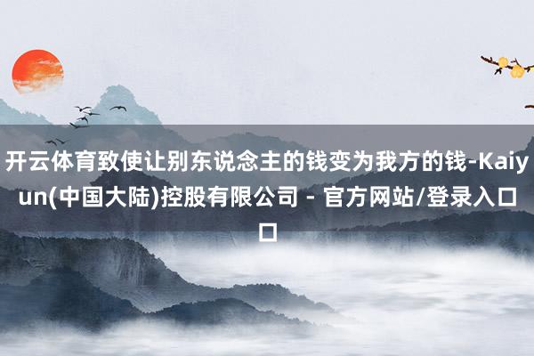 开云体育致使让别东说念主的钱变为我方的钱-Kaiyun(中国大陆)控股有限公司 - 官方网站/登录入口