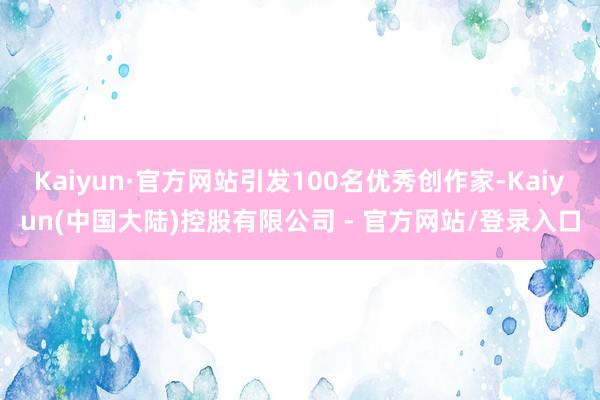 Kaiyun·官方网站引发100名优秀创作家-Kaiyun(中国大陆)控股有限公司 - 官方网站/登录入口