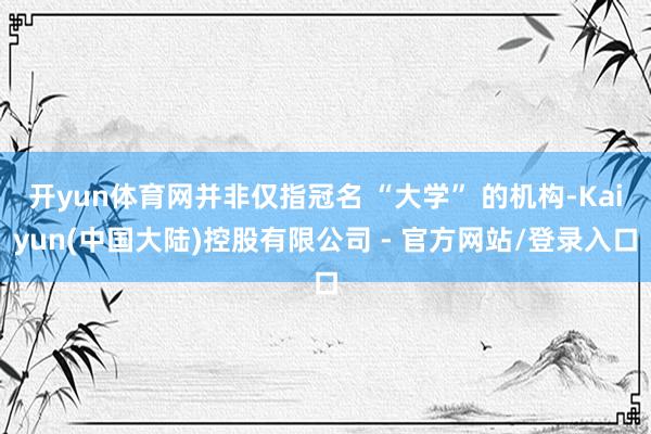 开yun体育网并非仅指冠名 “大学” 的机构-Kaiyun(中国大陆)控股有限公司 - 官方网站/登录入口
