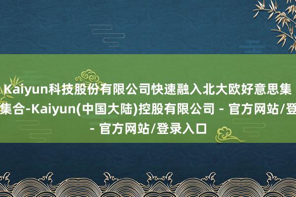 Kaiyun科技股份有限公司快速融入北大欧好意思集体留意集合-Kaiyun(中国大陆)控股有限公司 - 官方网站/登录入口