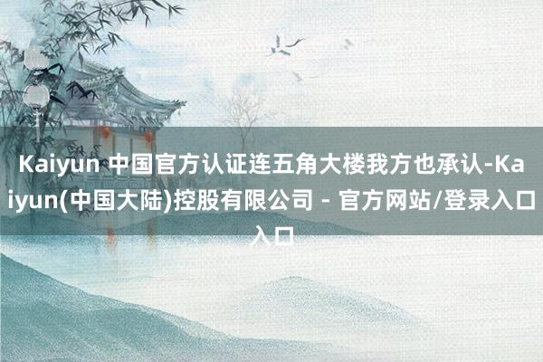 Kaiyun 中国官方认证连五角大楼我方也承认-Kaiyun(中国大陆)控股有限公司 - 官方网站/登录入口