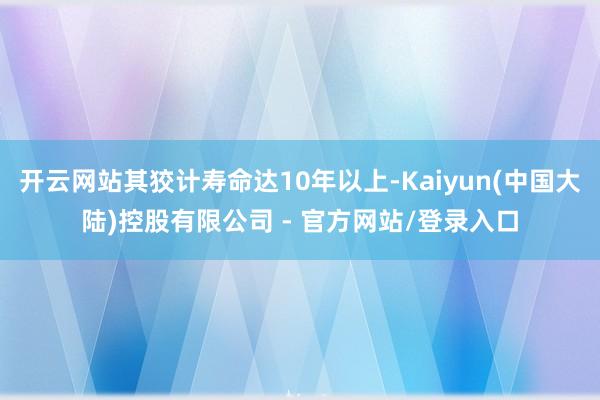 开云网站其狡计寿命达10年以上-Kaiyun(中国大陆)控股有限公司 - 官方网站/登录入口