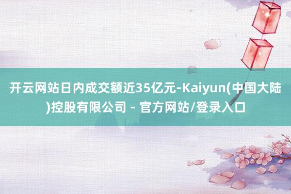 开云网站日内成交额近35亿元-Kaiyun(中国大陆)控股有限公司 - 官方网站/登录入口