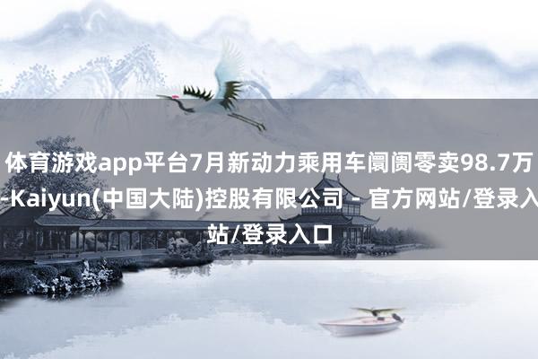 体育游戏app平台7月新动力乘用车阛阓零卖98.7万辆-Kaiyun(中国大陆)控股有限公司 - 官方网站/登录入口