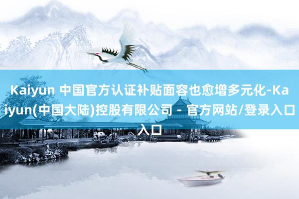 Kaiyun 中国官方认证补贴面容也愈增多元化-Kaiyun(中国大陆)控股有限公司 - 官方网站/登录入口