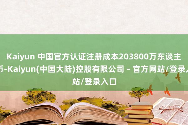 Kaiyun 中国官方认证注册成本203800万东谈主民币-Kaiyun(中国大陆)控股有限公司 - 官方网站/登录入口