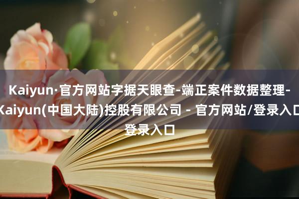 Kaiyun·官方网站字据天眼查-端正案件数据整理-Kaiyun(中国大陆)控股有限公司 - 官方网站/登录入口