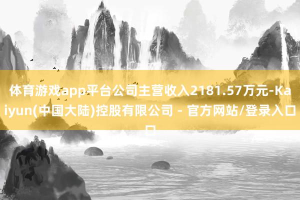体育游戏app平台公司主营收入2181.57万元-Kaiyun(中国大陆)控股有限公司 - 官方网站/登录入口