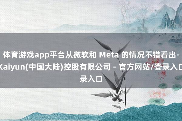 体育游戏app平台从微软和 Meta 的情况不错看出-Kaiyun(中国大陆)控股有限公司 - 官方网站/登录入口