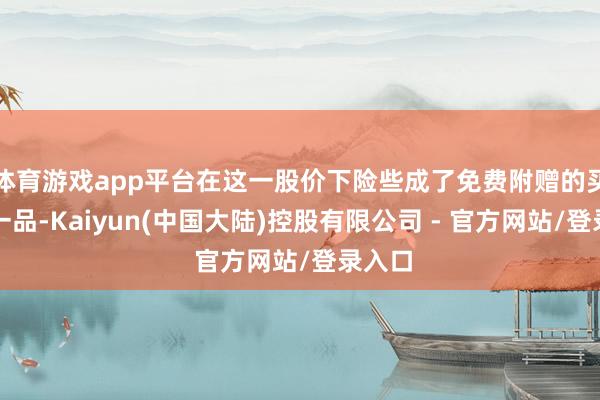 体育游戏app平台在这一股价下险些成了免费附赠的买一送一品-Kaiyun(中国大陆)控股有限公司 - 官方网站/登录入口