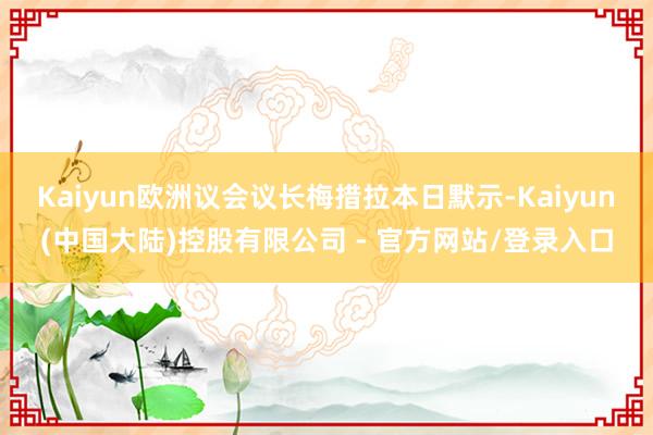 Kaiyun欧洲议会议长梅措拉本日默示-Kaiyun(中国大陆)控股有限公司 - 官方网站/登录入口