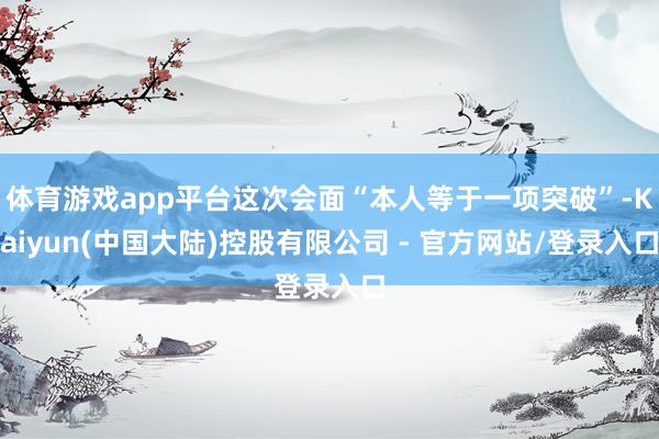体育游戏app平台这次会面“本人等于一项突破”-Kaiyun(中国大陆)控股有限公司 - 官方网站/登录入口