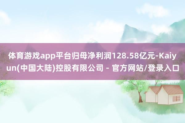 体育游戏app平台归母净利润128.58亿元-Kaiyun(中国大陆)控股有限公司 - 官方网站/登录入口