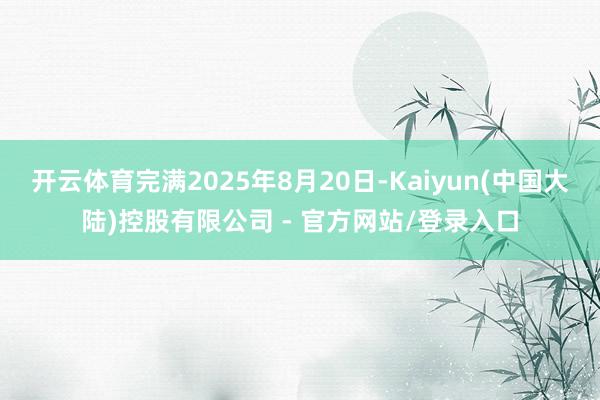 开云体育完满2025年8月20日-Kaiyun(中国大陆)控股有限公司 - 官方网站/登录入口