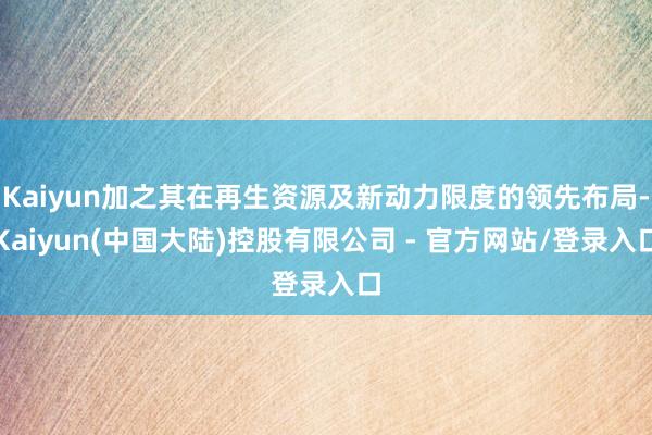 Kaiyun加之其在再生资源及新动力限度的领先布局-Kaiyun(中国大陆)控股有限公司 - 官方网站/登录入口