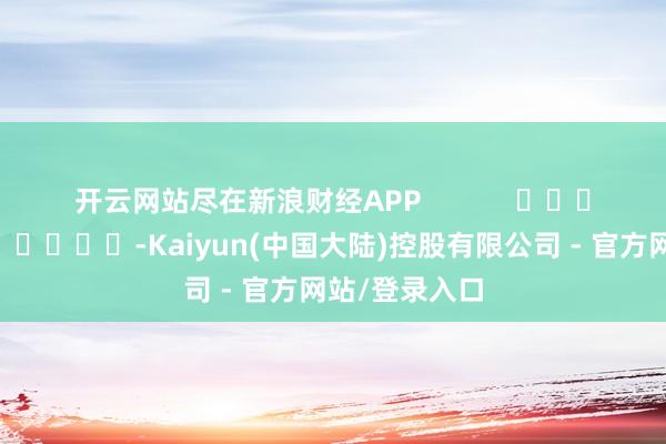 开云网站尽在新浪财经APP -Kaiyun(中国大陆)控股有限公司 - 官方网站/登录入口