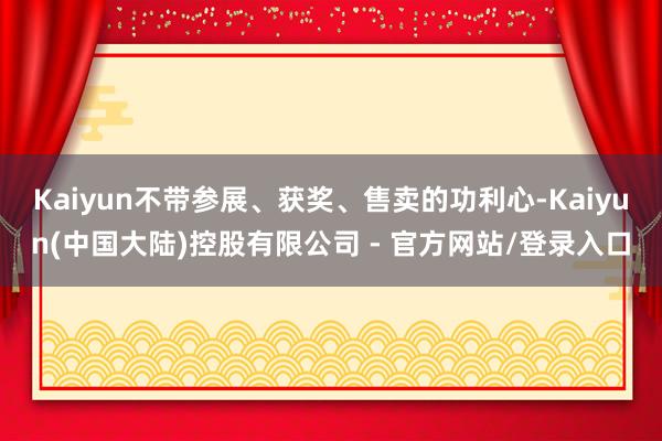 Kaiyun不带参展、获奖、售卖的功利心-Kaiyun(中国大陆)控股有限公司 - 官方网站/登录入口