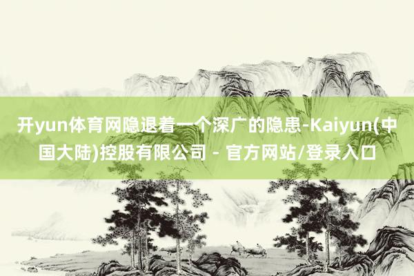 开yun体育网隐退着一个深广的隐患-Kaiyun(中国大陆)控股有限公司 - 官方网站/登录入口