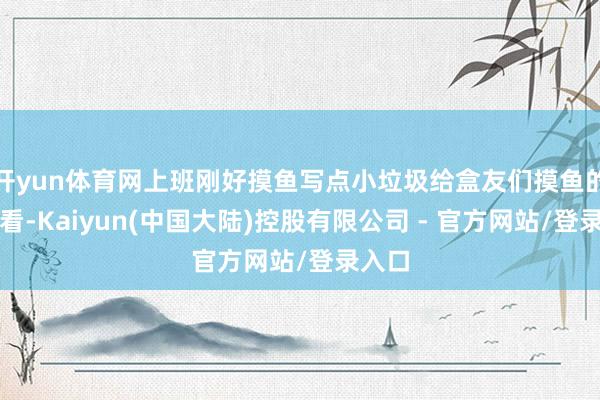 开yun体育网上班刚好摸鱼写点小垃圾给盒友们摸鱼的时辰看-Kaiyun(中国大陆)控股有限公司 - 官方网站/登录入口
