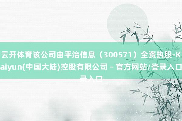 云开体育该公司由平治信息（300571）全资执股-Kaiyun(中国大陆)控股有限公司 - 官方网站/登录入口