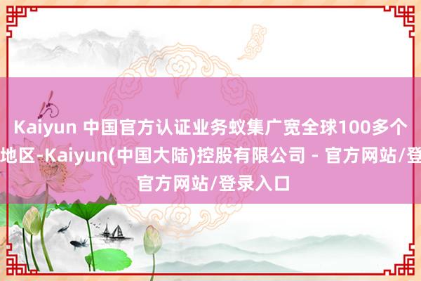 Kaiyun 中国官方认证业务蚁集广宽全球100多个国度和地区-Kaiyun(中国大陆)控股有限公司 - 官方网站/登录入口