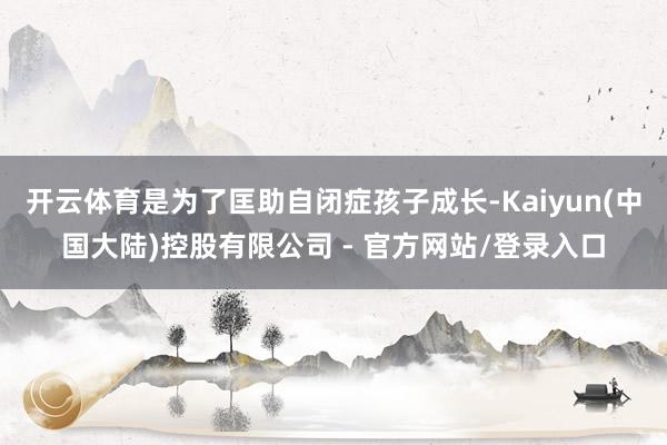 开云体育是为了匡助自闭症孩子成长-Kaiyun(中国大陆)控股有限公司 - 官方网站/登录入口