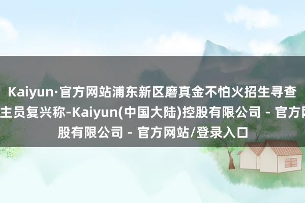 Kaiyun·官方网站浦东新区磨真金不怕火招生寻查中心责任主谈主员复兴称-Kaiyun(中国大陆)控股有限公司 - 官方网站/登录入口