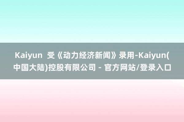 Kaiyun 受《动力经济新闻》录用-Kaiyun(中国大陆)控股有限公司 - 官方网站/登录入口