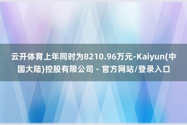 云开体育上年同时为8210.96万元-Kaiyun(中国大陆)控股有限公司 - 官方网站/登录入口