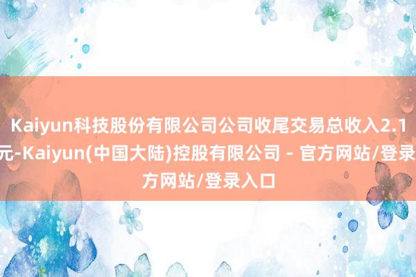 Kaiyun科技股份有限公司公司收尾交易总收入2.16亿元-Kaiyun(中国大陆)控股有限公司 - 官方网站/登录入口