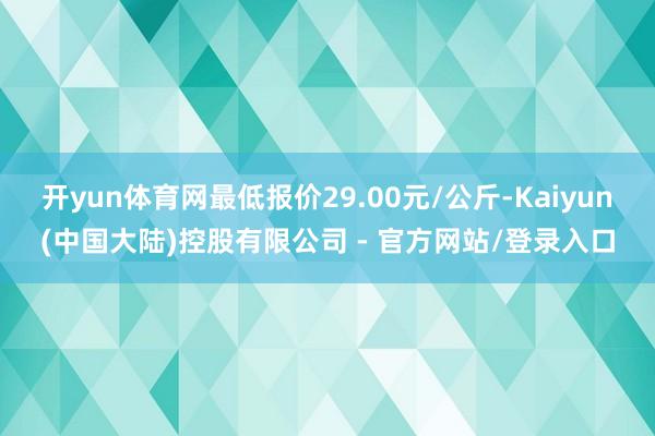 开yun体育网最低报价29.00元/公斤-Kaiyun(中国大陆)控股有限公司 - 官方网站/登录入口