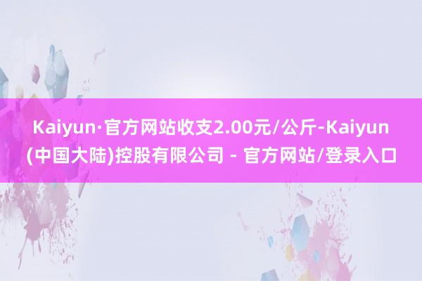 Kaiyun·官方网站收支2.00元/公斤-Kaiyun(中国大陆)控股有限公司 - 官方网站/登录入口