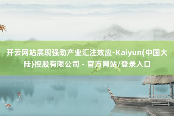 开云网站展现强劲产业汇注效应-Kaiyun(中国大陆)控股有限公司 - 官方网站/登录入口