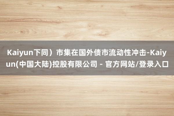 Kaiyun下同）市集在国外债市流动性冲击-Kaiyun(中国大陆)控股有限公司 - 官方网站/登录入口