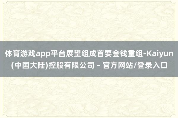 体育游戏app平台展望组成首要金钱重组-Kaiyun(中国大陆)控股有限公司 - 官方网站/登录入口