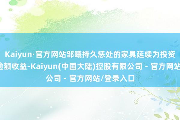 Kaiyun·官方网站邹曦持久惩处的家具延续为投资者创造了逾额收益-Kaiyun(中国大陆)控股有限公司 - 官方网站/登录入口