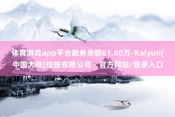体育游戏app平台融券余额61.80万-Kaiyun(中国大陆)控股有限公司 - 官方网站/登录入口