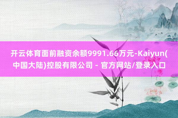 开云体育面前融资余额9991.66万元-Kaiyun(中国大陆)控股有限公司 - 官方网站/登录入口