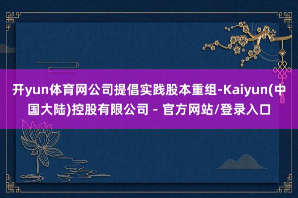 开yun体育网公司提倡实践股本重组-Kaiyun(中国大陆)控股有限公司 - 官方网站/登录入口