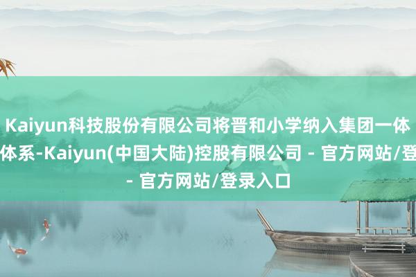 Kaiyun科技股份有限公司将晋和小学纳入集团一体化办学体系-Kaiyun(中国大陆)控股有限公司 - 官方网站/登录入口