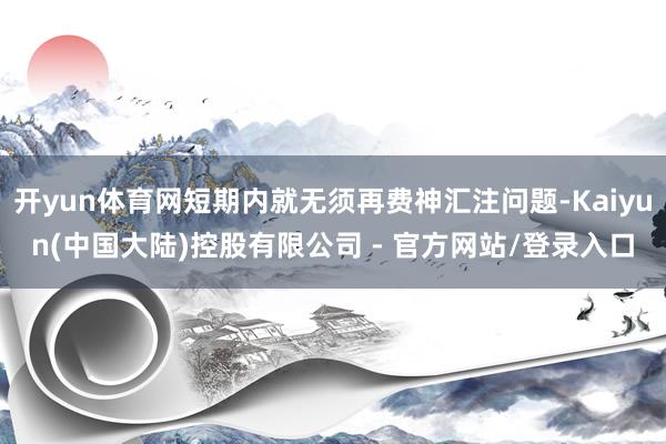 开yun体育网短期内就无须再费神汇注问题-Kaiyun(中国大陆)控股有限公司 - 官方网站/登录入口