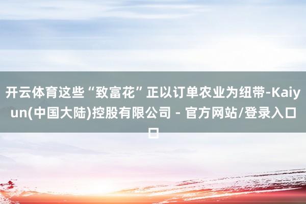 开云体育这些“致富花”正以订单农业为纽带-Kaiyun(中国大陆)控股有限公司 - 官方网站/登录入口