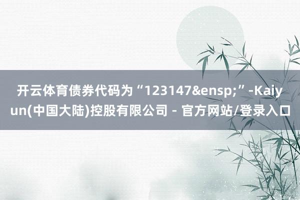 开云体育债券代码为“123147&ensp;”-Kaiyun(中国大陆)控股有限公司 - 官方网站/登录入口