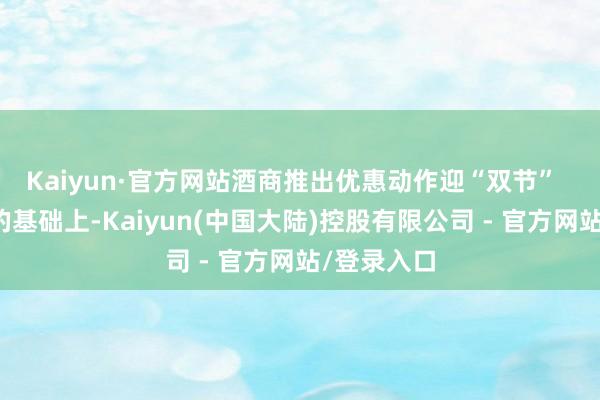Kaiyun·官方网站酒商推出优惠动作迎“双节”  在上一期的基础上-Kaiyun(中国大陆)控股有限公司 - 官方网站/登录入口